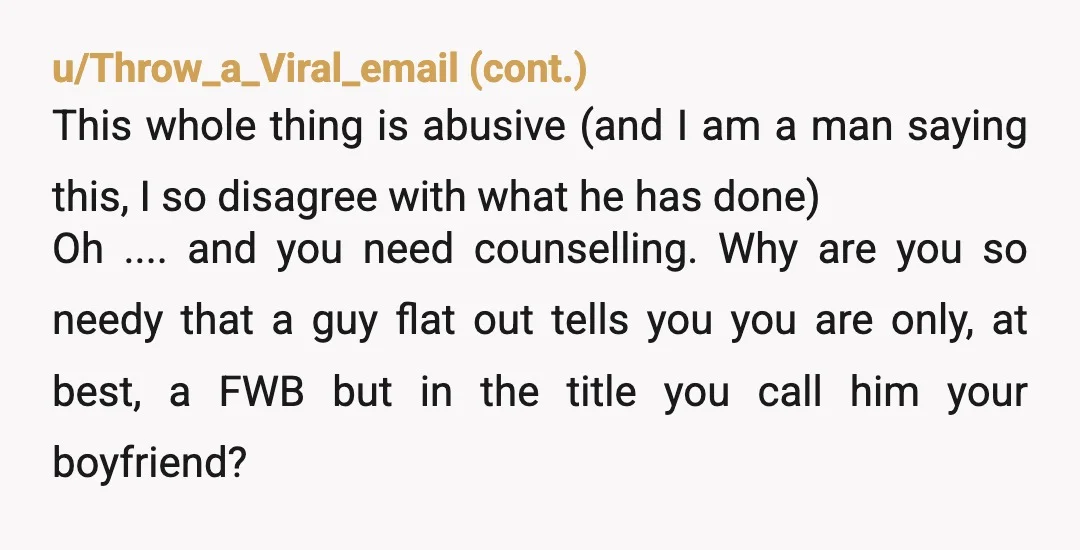 u/Raspberry-Tea-Queen NTA Buuut Bruh. He was never your boyfriend. He told you straight up you are just a bang buddy. A hole to fill. A fun time nit a long...