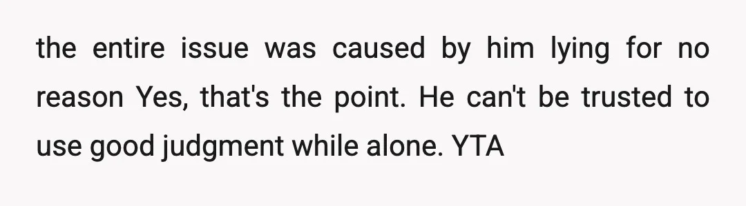 u/PorchSwing24 I wouldn't attribute this to him deliberately lying. He may not have a normal concept of time; he might have gotten scared, he was possibly just worried. You shouldn't...