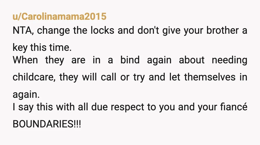 u/Carolinamama2015 NTA, change the locks and don't give your brother a key this time. When they are in a bind again about needing childcare, they will call or try and...