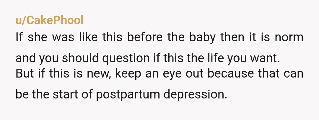 u/CakePhool If she was like this before the baby then it is norm and you should question if this the life you want. But if this is new, keep an...