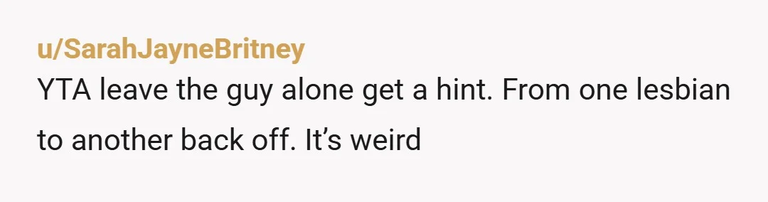 u/SarahJayneBritney
YTA leave the guy alone get a hint. From one lesbian to another back off. It’s weird