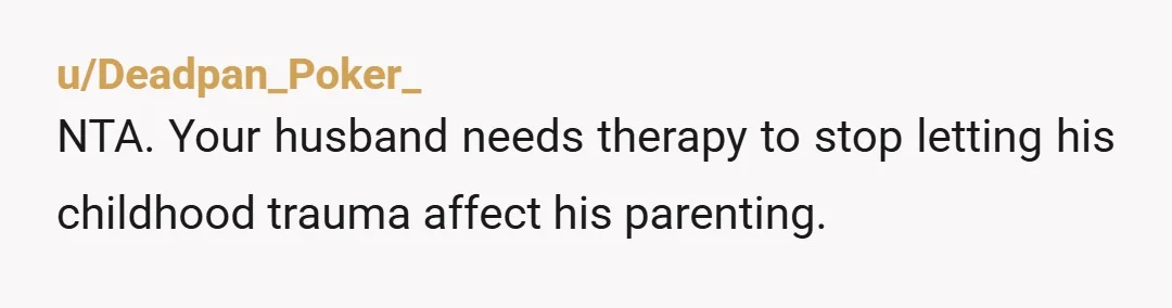u/Deadpan_Poker_
NTA. Your husband needs therapy to stop letting his childhood trauma affect his parenting.