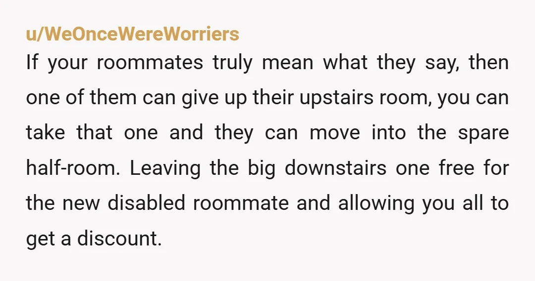 u/2cjs NTA, the person knows the limits of their disability and agreed to take the room anyway. That means they found it acceptable and accessible. Keep your room, as for...