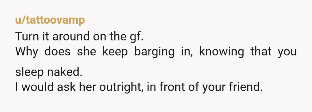 u/JimLouHen NTA I would ask roommate how he would feel if you barged into his room without knocking. I’m sure they wouldn’t appreciate it if she was changing in his...
