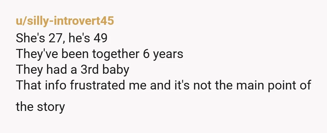 u/silly-introvert45
She's 27, he's 49
They've been together 6 years
They had a 3rd baby
That info frustrated me and it's not the main point of the story