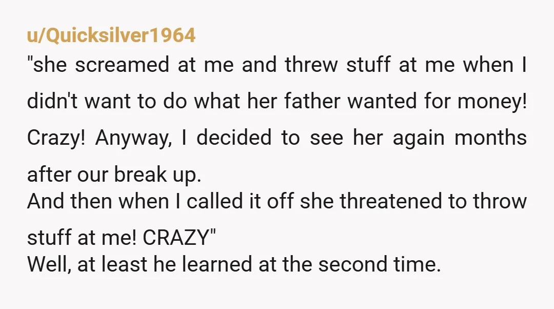 u/Quicksilver1964 "she screamed at me and threw stuff at me when I didn't want to do what her father wanted for money! Crazy! Anyway, I decided to see her again...
