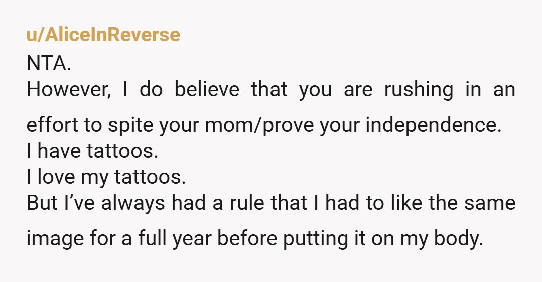 u/AliceInReverse NTA. However, I do believe that you are rushing in an effort to spite your mom/prove your independence. I have tattoos. I love my tattoos. But I’ve always had...