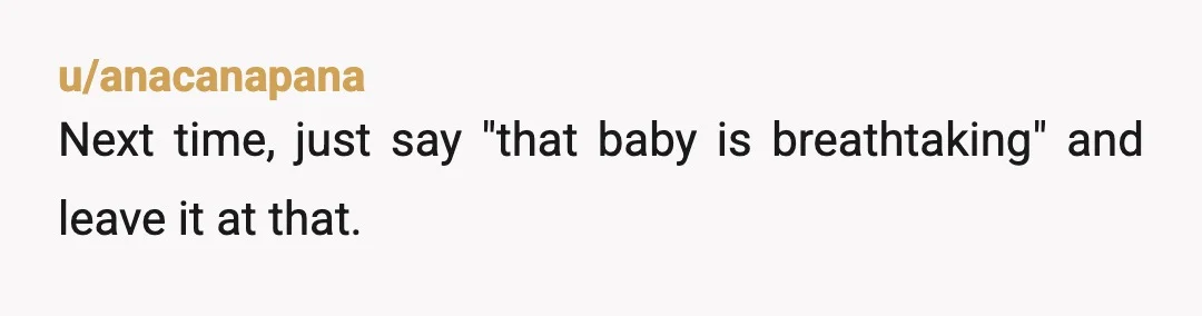 u/anacanapana
Next time, just say "that baby is breathtaking" and leave it at that.