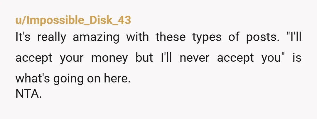 u/Impossible_Disk_43
It's really amazing with these types of posts. "I'll accept your money but I'll never accept you" is what's going on here.
NTA.