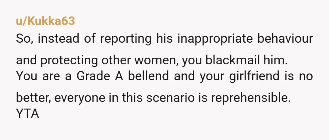 u/Kukka63 So, instead of reporting his inappropriate behaviour and protecting other women, you blackmail him. You are a Grade A bellend and your girlfriend is no better, everyone in this...