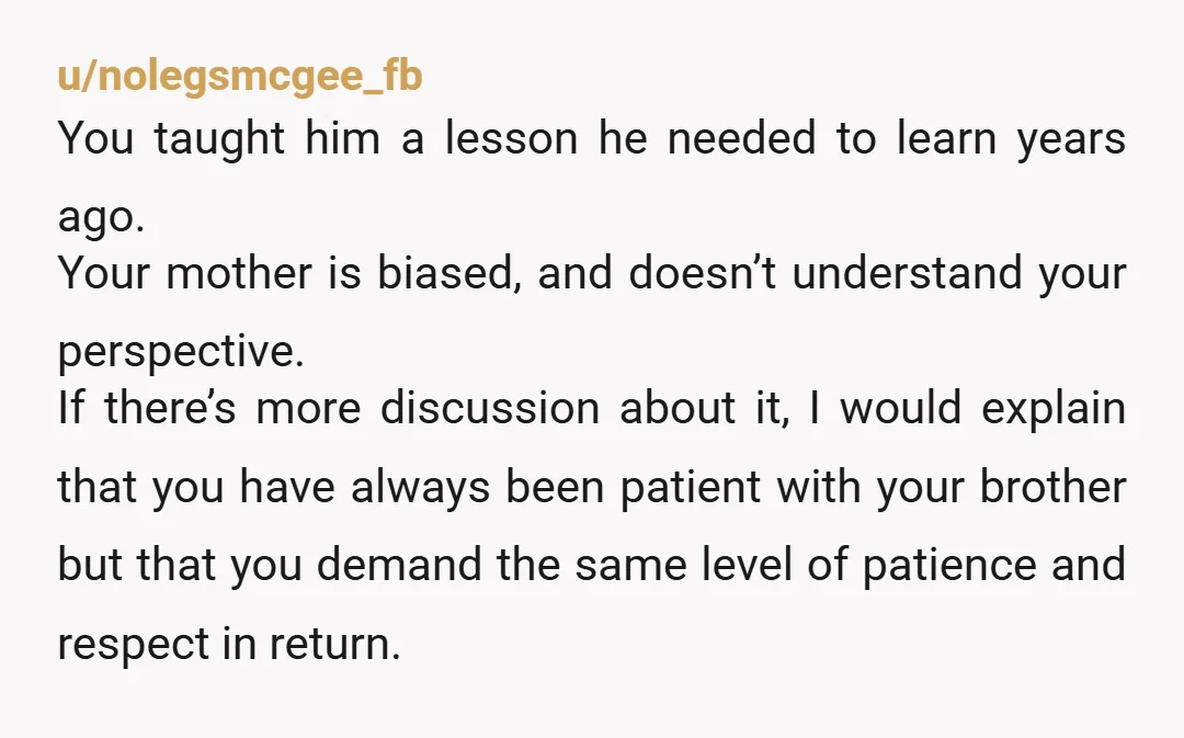 u/nolegsmcgee_fb You taught him a lesson he needed to learn years ago. Your mother is biased, and doesn’t understand your perspective. If there’s more discussion about it, I would explain...
