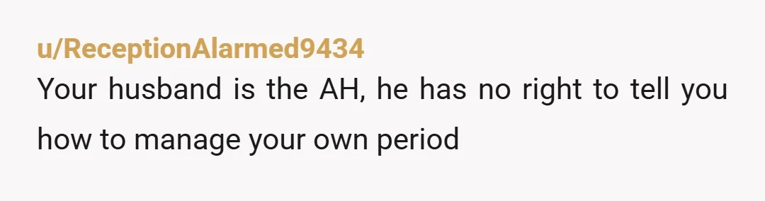 u/ReceptionAlarmed9434
Your husband is the AH, he has no right to tell you how to manage your own period