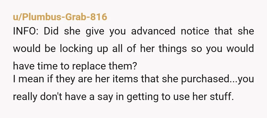 u/Plumbus-Grab-816 INFO: Did she give you advanced notice that she would be locking up all of her things so you would have time to replace them? I mean if they...