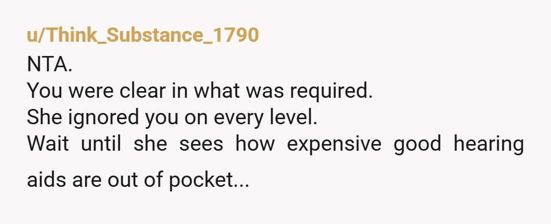 u/Think_Substance_1790
NTA.
You were clear in what was required.
She ignored you on every level.
Wait until she sees how expensive good hearing aids are out of pocket...