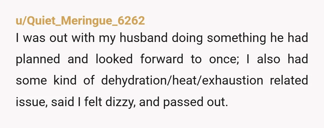 u/Quiet_Meringue_6262 I was out with my husband doing something he had planned and looked forward to once; I also had some kind of dehydration/heat/exhaustion related issue, said I felt dizzy,...