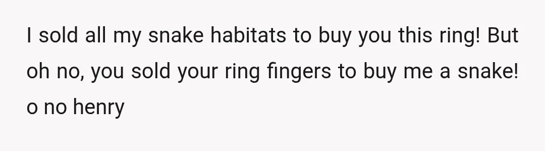 I sold all my snake habitats to buy you this ring! But oh no, you sold your ring fingers to buy me a snake! o no henry