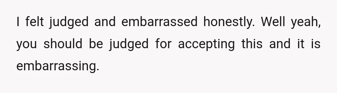 I felt judged and embarrassed honestly. Well yeah, you should be judged for accepting this and it is embarrassing.