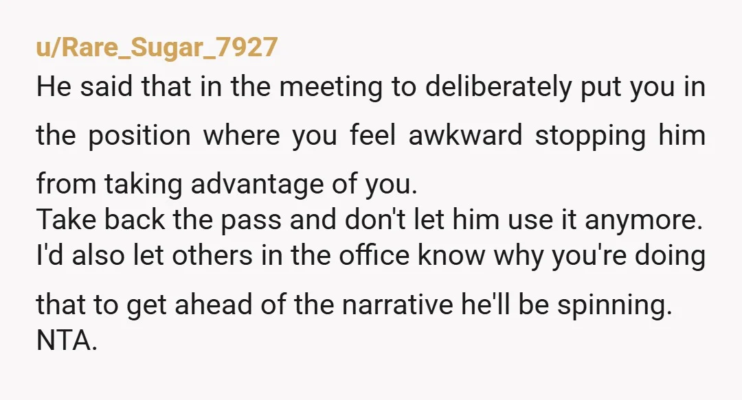 u/Rare_Sugar_7927 He said that in the meeting to deliberately put you in the position where you feel awkward stopping him from taking advantage of you. Take back the pass and...