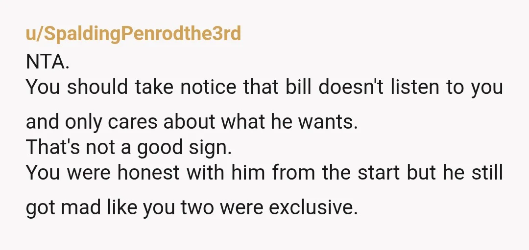 u/SpaldingPenrodthe3rd NTA. You should take notice that bill doesn't listen to you and only cares about what he wants. That's not a good sign. You were honest with him from...