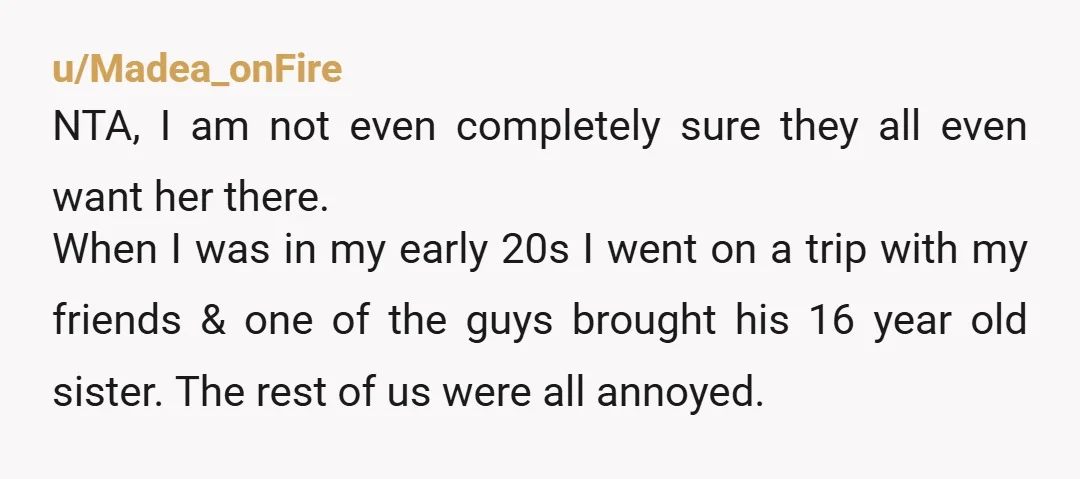 u/Madea_onFire NTA, I am not even completely sure they all even want her there. When I was in my early 20s I went on a trip with my friends &...