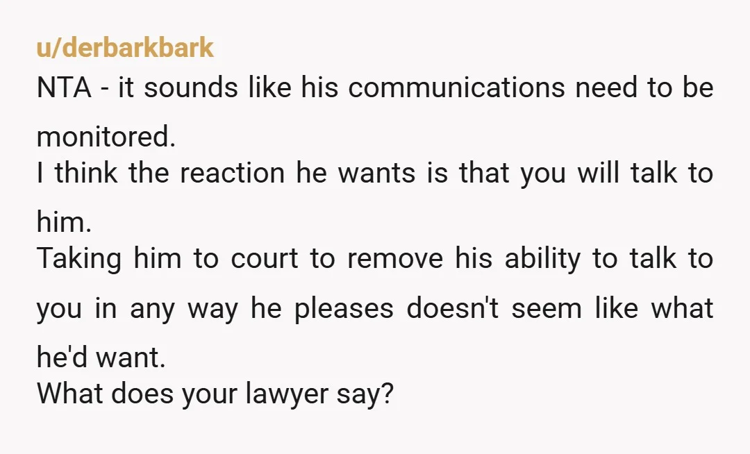 u/derbarkbark NTA - it sounds like his communications need to be monitored. I think the reaction he wants is that you will talk to him. Taking him to court to...