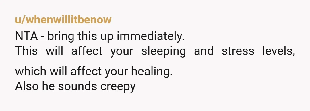 u/whenwillitbenow
NTA - bring this up immediately.
This will affect your sleeping and stress levels, which will affect your healing.
Also he sounds creepy