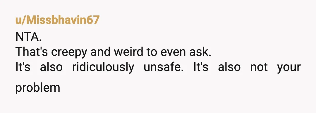 u/Missbhavin67
NTA.
That's creepy and weird to even ask.
It's also ridiculously unsafe. It's also not your problem