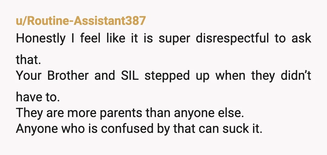 u/Routine-Assistant387 Honestly I feel like it is super disrespectful to ask that. Your Brother and SIL stepped up when they didn’t have to. They are more parents than anyone else....