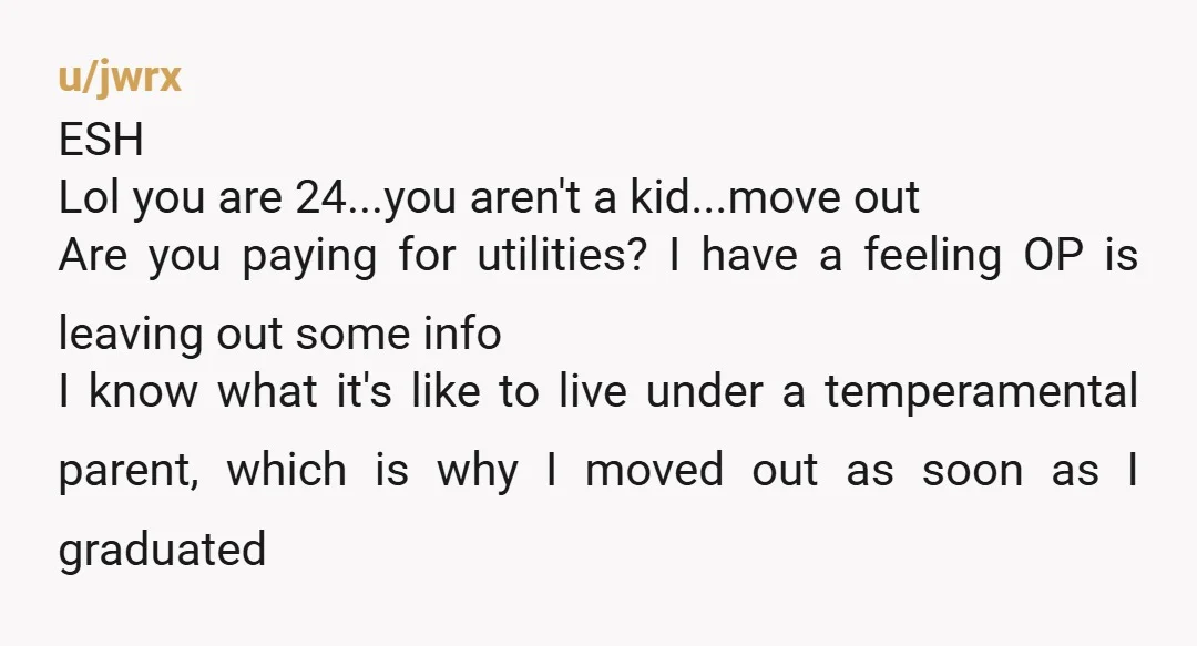 u/callenrizz NTA. it's hard being with those type of people where you need to walk on eggshells, BUT may I ask if you're contributing to the bills(since you live with...