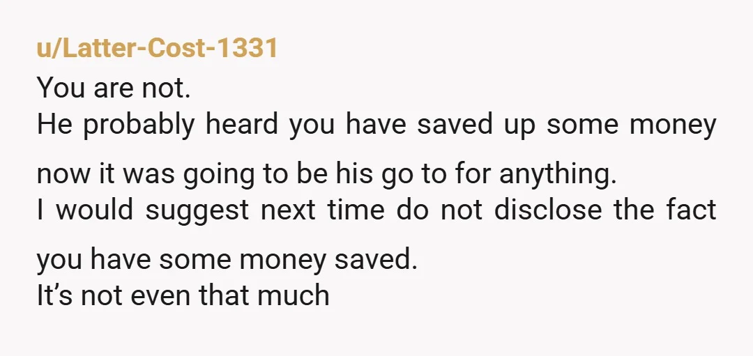 u/Latter-Cost-1331 You are not. He probably heard you have saved up some money now it was going to be his go to for anything. I would suggest next time do...