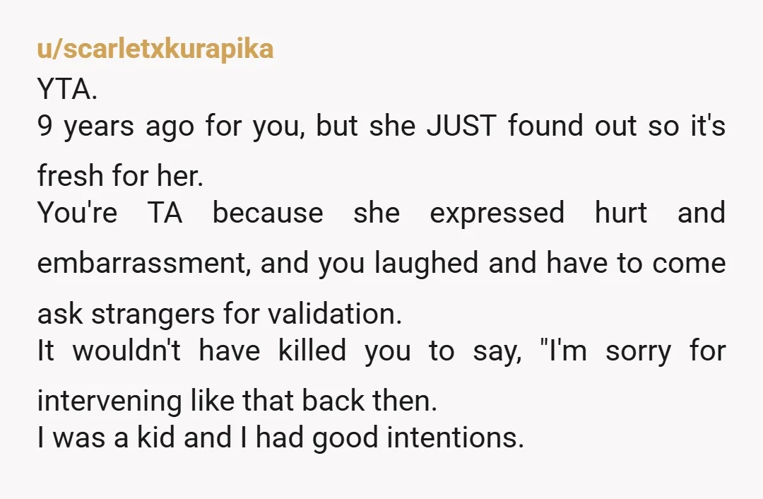 u/scarletxkurapika YTA. 9 years ago for you, but she JUST found out so it's fresh for her. You're TA because she expressed hurt and embarrassment, and you laughed and have...