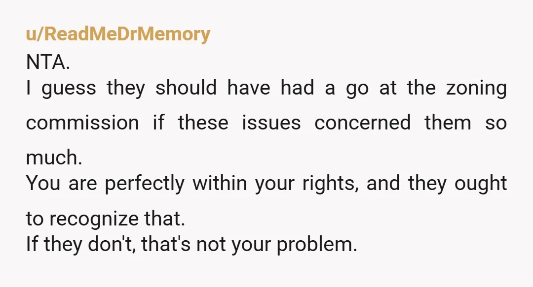 u/ReadMeDrMemory NTA. I guess they should have had a go at the zoning commission if these issues concerned them so much. You are perfectly within your rights, and they ought...