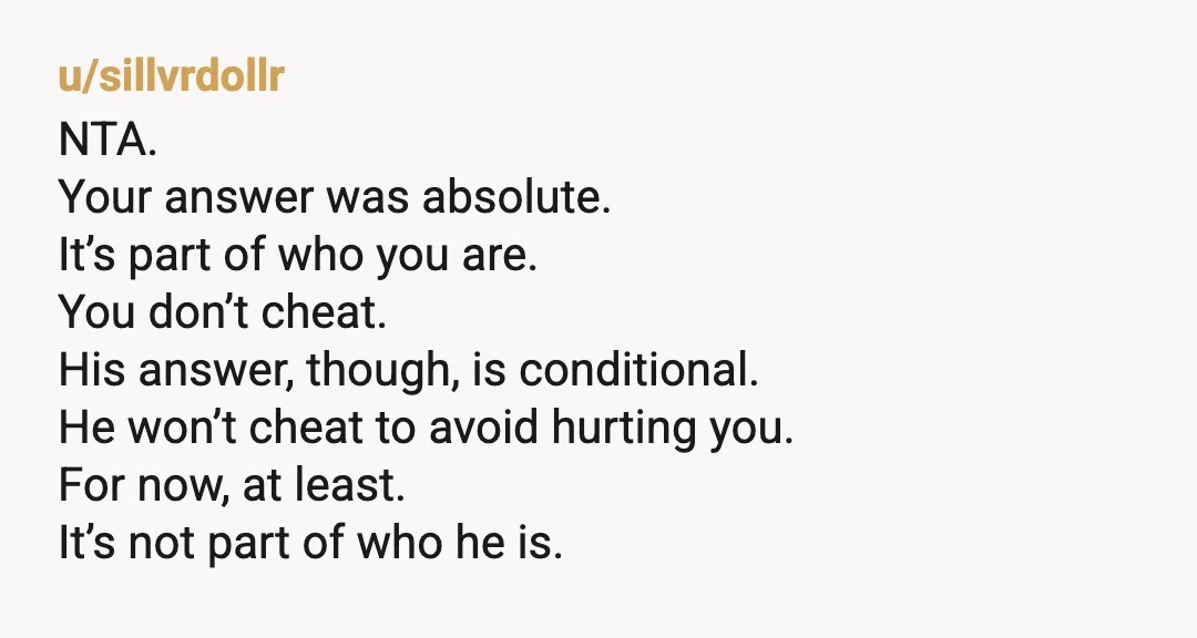 u/sillvrdollr NTA. Your answer was absolute. It’s part of who you are. You don’t cheat. His answer, though, is conditional. He won’t cheat to avoid hurting you. For now, at...