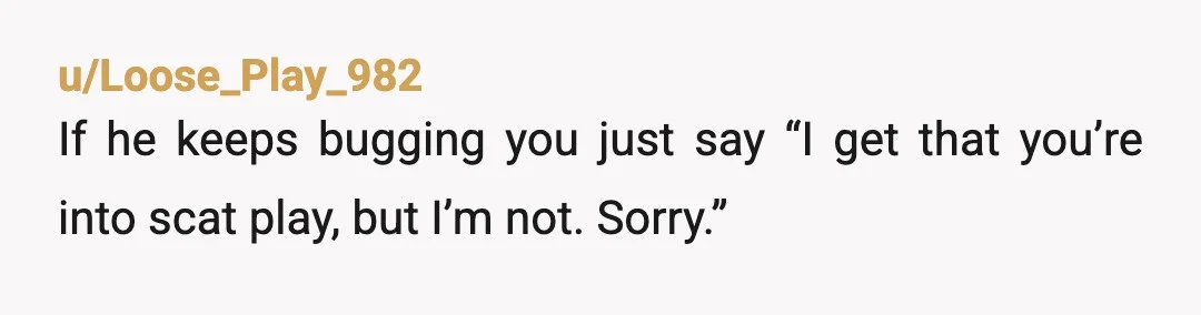 u/Loose_Play_982
If he keeps bugging you just say “I get that you’re into scat play, but I’m not. Sorry.”