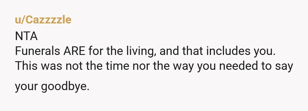 u/Cazzzzle NTA Funerals ARE for the living, and that includes you. This was not the time nor the way you needed to say your goodbye. It is sad that you...