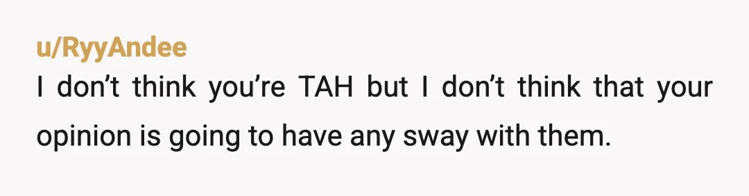 u/RyyAndee I don’t think you’re TAH but I don’t think that your opinion is going to have any sway with them. Just stay on your campus as much as possible...