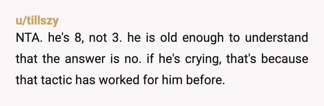 u/tillszy
NTA. he's 8, not 3. he is old enough to understand that the answer is no. if he's crying, that's because that tactic has worked for him before.