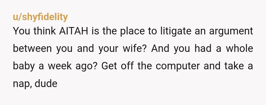 u/shyfidelity You think AITAH is the place to litigate an argument between you and your wife? And you had a whole baby a week ago? Get off the computer and...