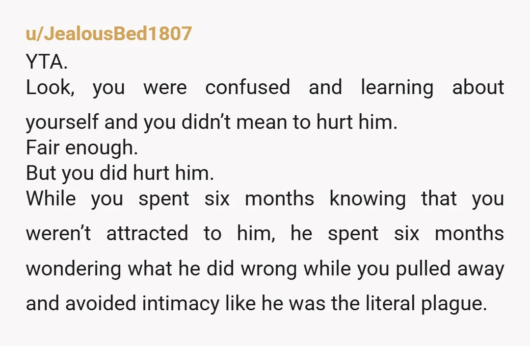 u/JealousBed1807 YTA. Look, you were confused and learning about yourself and you didn’t mean to hurt him. Fair enough. But you did hurt him. While you spent six months knowing...