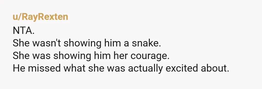 u/RayRexten
NTA.
She wasn't showing him a snake.
She was showing him her courage.
He missed what she was actually excited about.