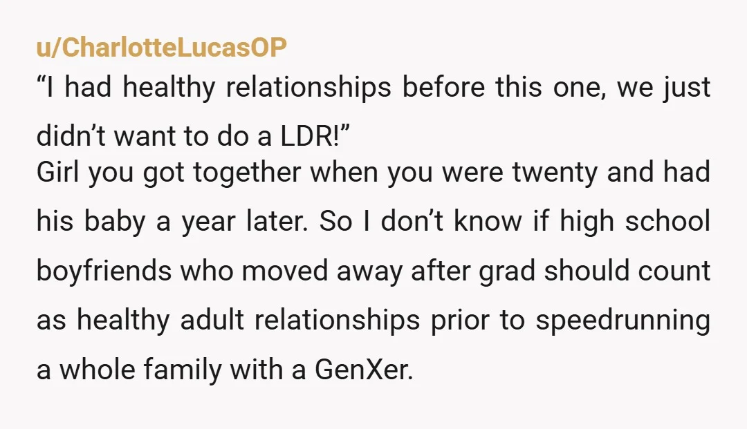 u/CharlotteLucasOP “I had healthy relationships before this one, we just didn’t want to do a LDR!” Girl you got together when you were twenty and had his baby a year...