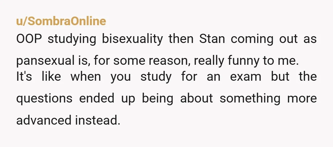 u/SombraOnline OOP studying bisexuality then Stan coming out as pansexual is, for some reason, really funny to me. It's like when you study for an exam but the questions ended...
