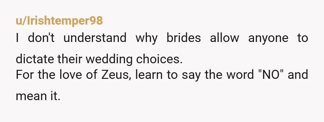 u/Irishtemper98 I don't understand why brides allow anyone to dictate their wedding choices. For the love of Zeus, learn to say the word "NO" and mean it. Use the wax...
