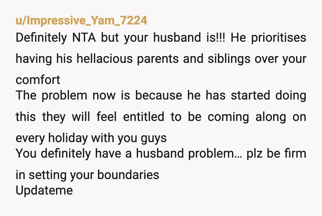 u/Ok_Drink8072 NTA. What is your husband’s problem? First red flag: He invites his whole family on your vacations. Second red flag: He makes the situation about money and asserts his...