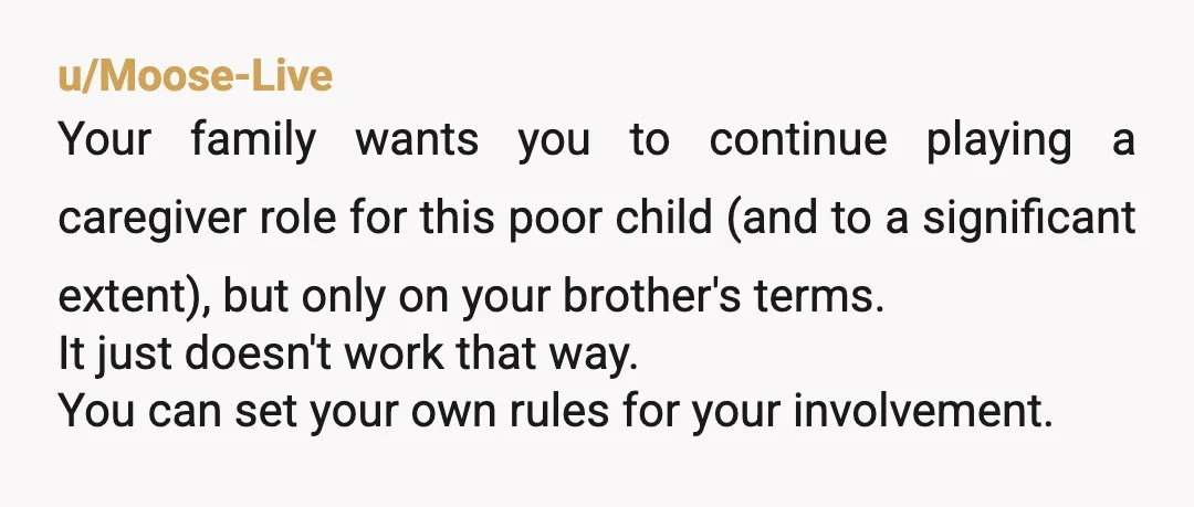 u/Psychological-Work85 NTA. Your brother has a responsibility to take care of his own children. You’re doing right by the child by refusing to move forward until they care for her...