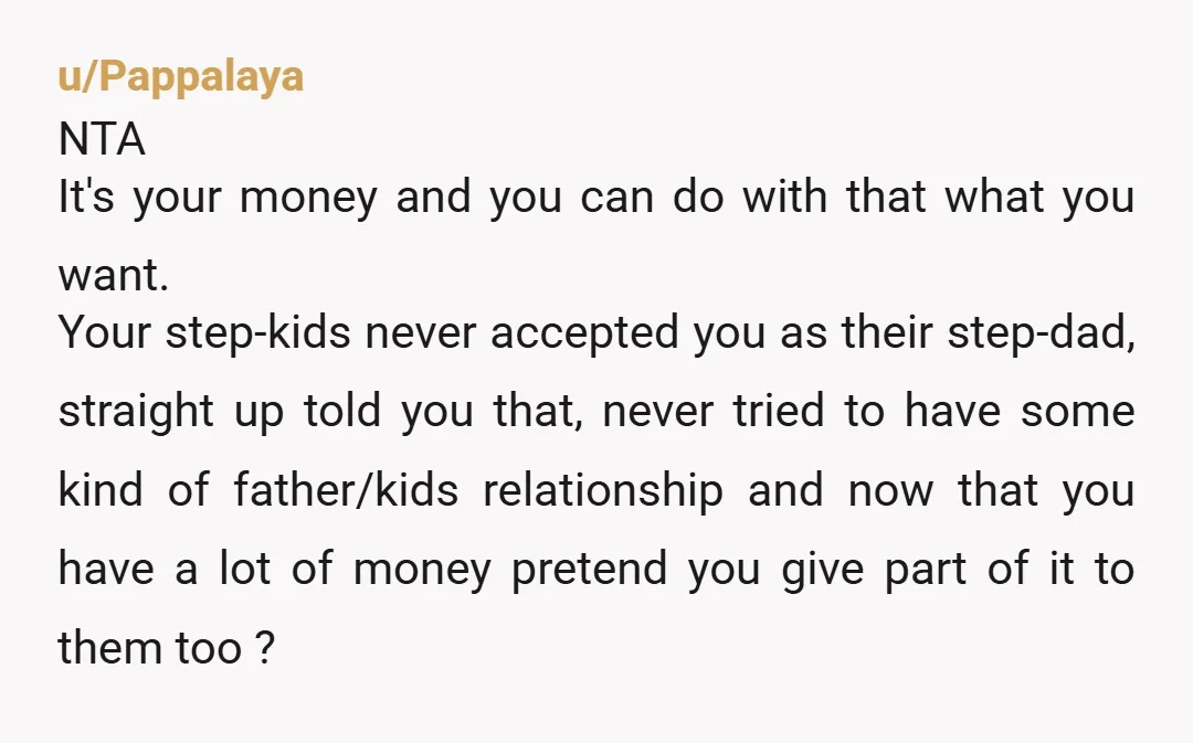 u/Pappalaya NTA It's your money and you can do with that what you want. Your step-kids never accepted you as their step-dad, straight up told you that, never tried to...