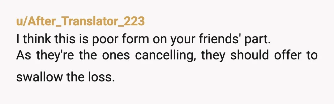 u/Ok_Rush_2800
Sorry you committed to this in the beginning.
And it’s not fair to leave you with the tab.
Either come or don’t but all sales are final no return