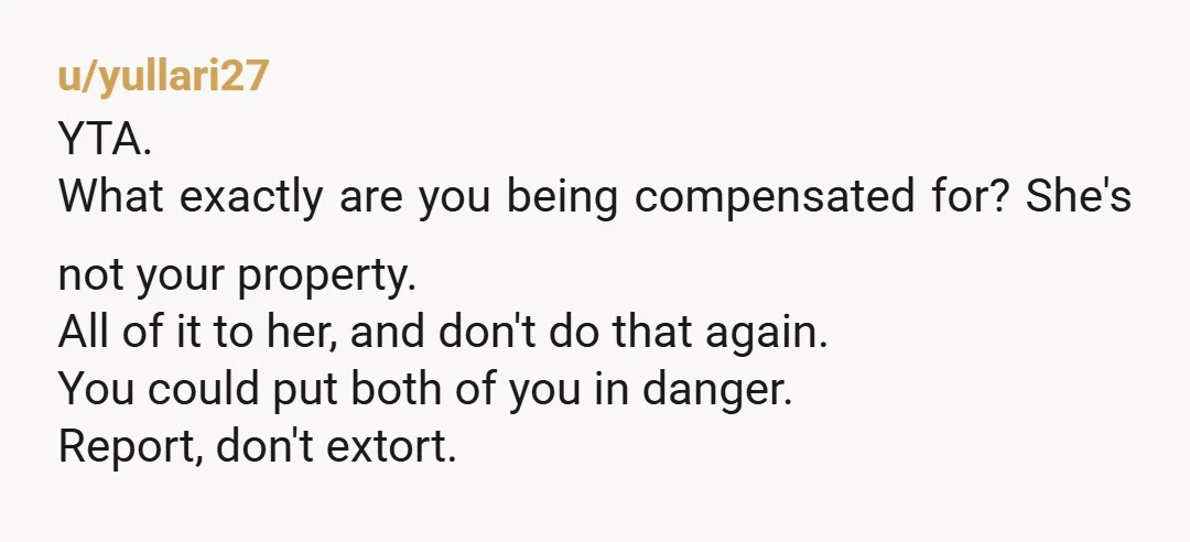 u/yullari27 YTA. What exactly are you being compensated for? She's not your property. All of it to her, and don't do that again. You could put both of you in...