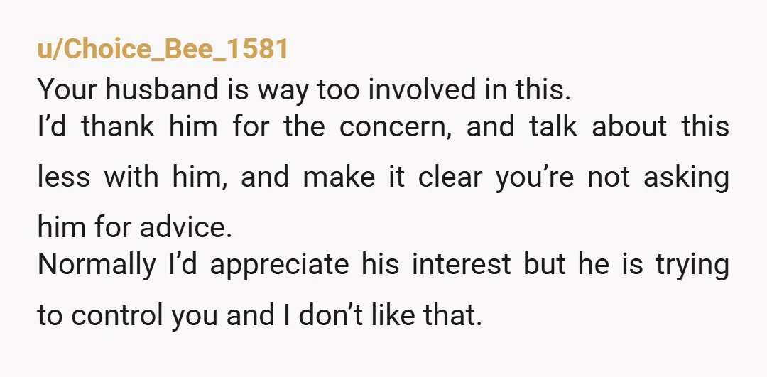 u/Choice_Bee_1581 Your husband is way too involved in this. I’d thank him for the concern, and talk about this less with him, and make it clear you’re not asking him...