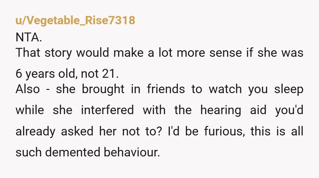 u/Vegetable_Rise7318 NTA. That story would make a lot more sense if she was 6 years old, not 21. Also - she brought in friends to watch you sleep while she...